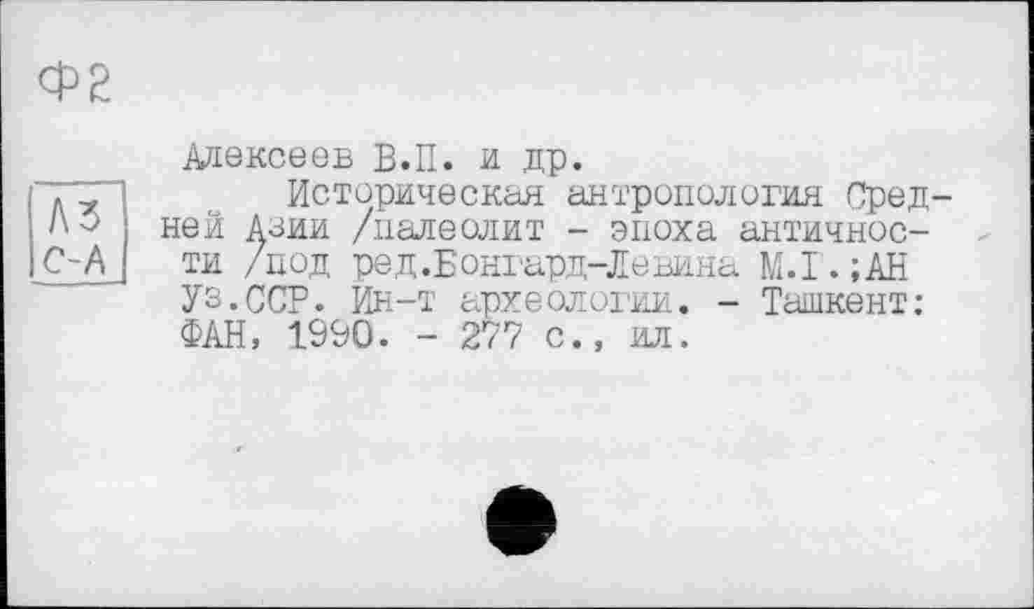 ﻿Ф2
A3 С-А
Алексеев В.П. и др.
Историческая антропология Средней Азии /палеолит - эпоха античности /под ред.Бонгард-Левина М.Г.;АН Уз.ССР. Ин-т археологии. - Ташкент: ФАН, 1990. - 277 с., ил.